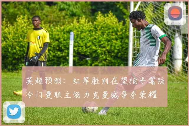 英超预测：红军胜利在望枪手需防冷门曼联主场力克曼城争夺荣耀