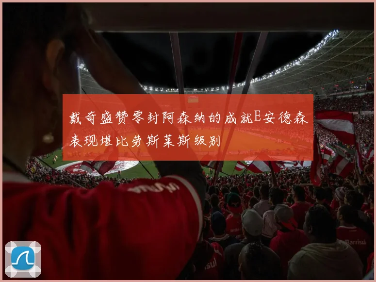 戴奇盛赞零封阿森纳的成就E安德森表现堪比劳斯莱斯级别