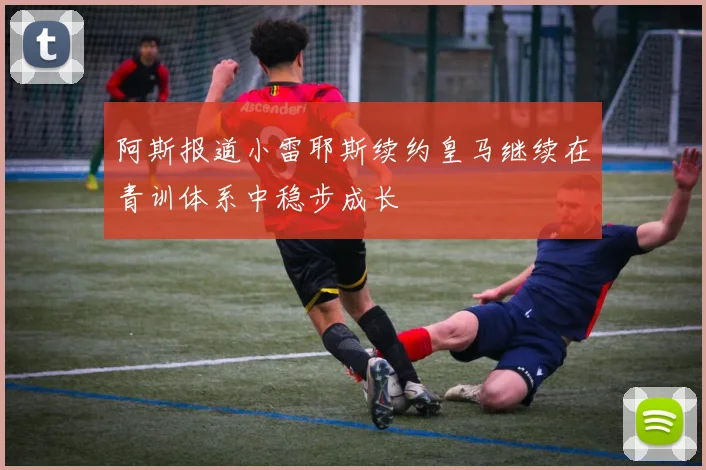阿斯报道小雷耶斯续约皇马继续在青训体系中稳步成长