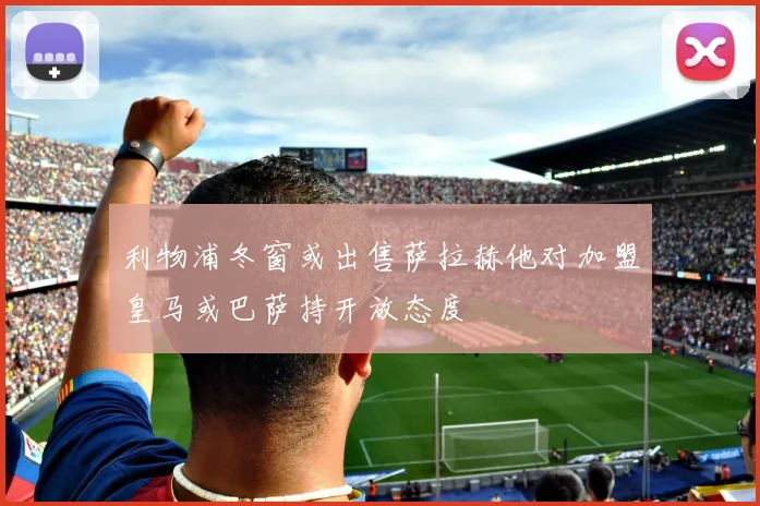 利物浦冬窗或出售萨拉赫他对加盟皇马或巴萨持开放态度