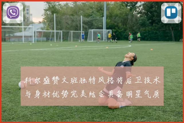 科尔盛赞文班独特风格将后卫技术与身材优势完美结合具备明星气质与球队形象