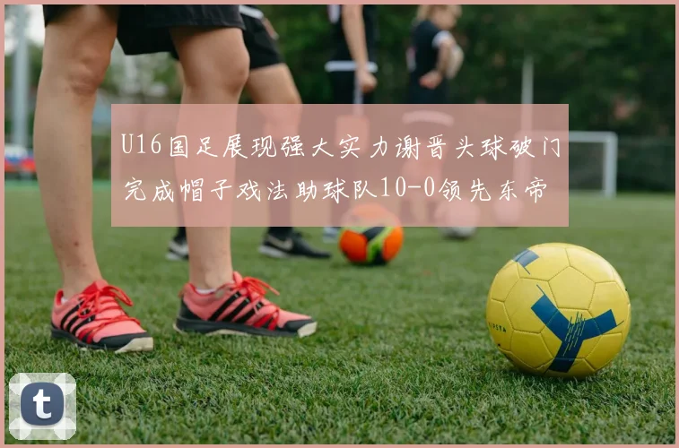 U16国足展现强大实力谢晋头球破门完成帽子戏法助球队10-0领先东帝汶