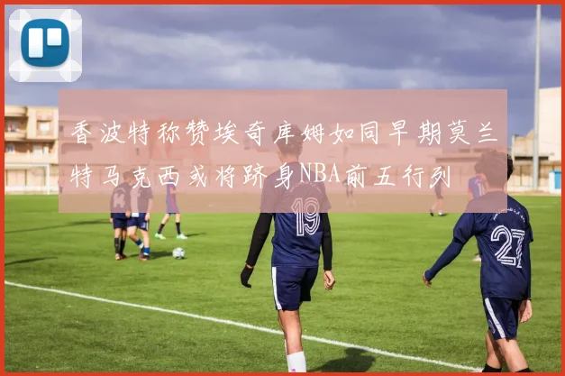 香波特称赞埃奇库姆如同早期莫兰特马克西或将跻身NBA前五行列