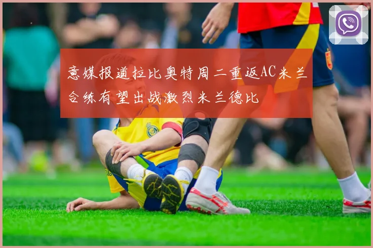 意媒报道拉比奥特周二重返AC米兰合练有望出战激烈米兰德比