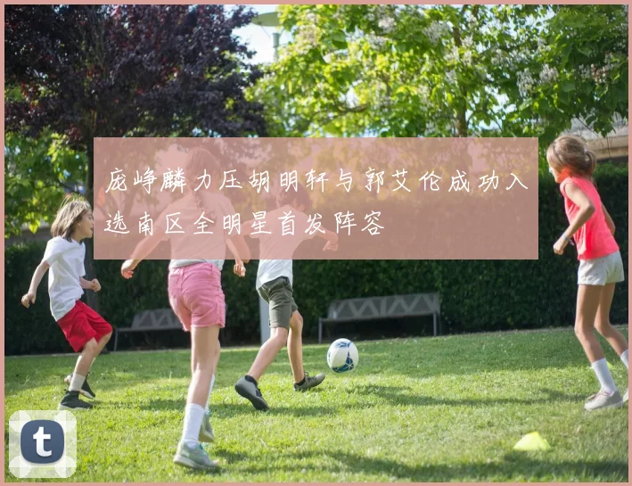 庞峥麟力压胡明轩与郭艾伦成功入选南区全明星首发阵容