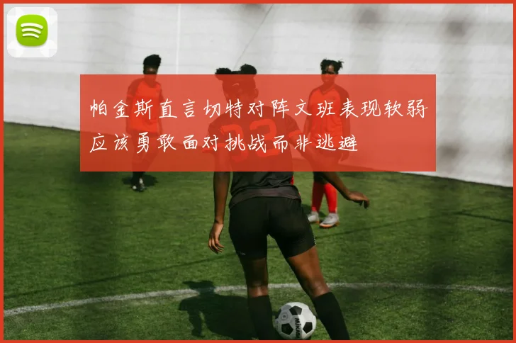 帕金斯直言切特对阵文班表现软弱应该勇敢面对挑战而非逃避