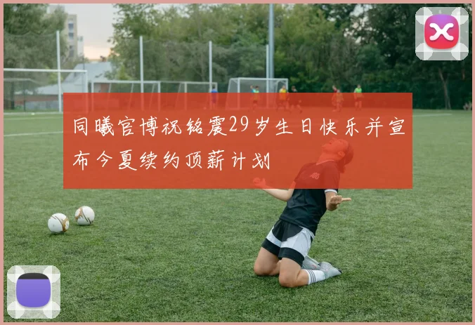 同曦官博祝铭震29岁生日快乐并宣布今夏续约顶薪计划