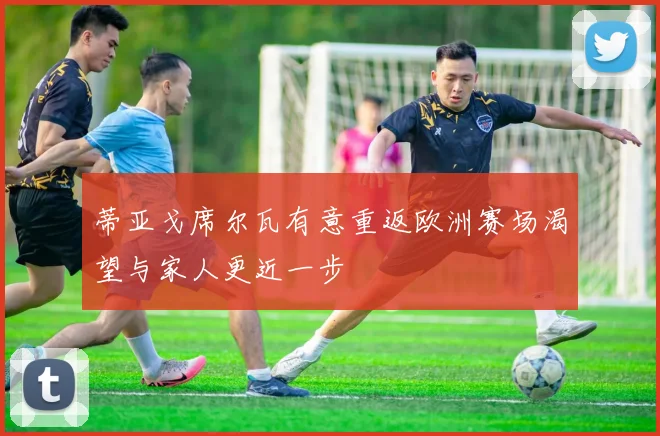 蒂亚戈席尔瓦有意重返欧洲赛场渴望与家人更近一步