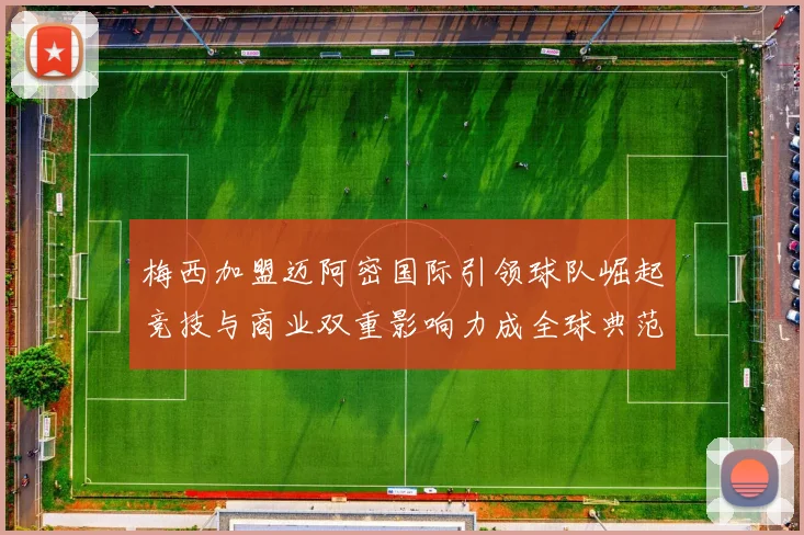 梅西加盟迈阿密国际引领球队崛起竞技与商业双重影响力成全球典范