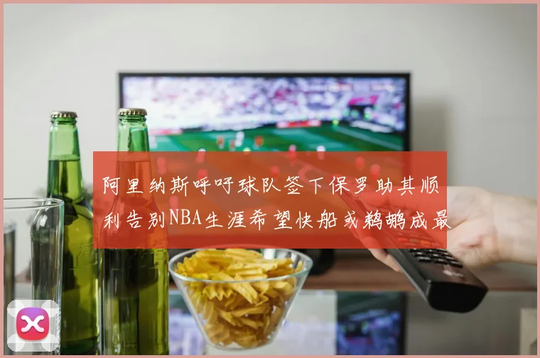 阿里纳斯呼吁球队签下保罗助其顺利告别NBA生涯希望快船或鹈鹕成最佳选择