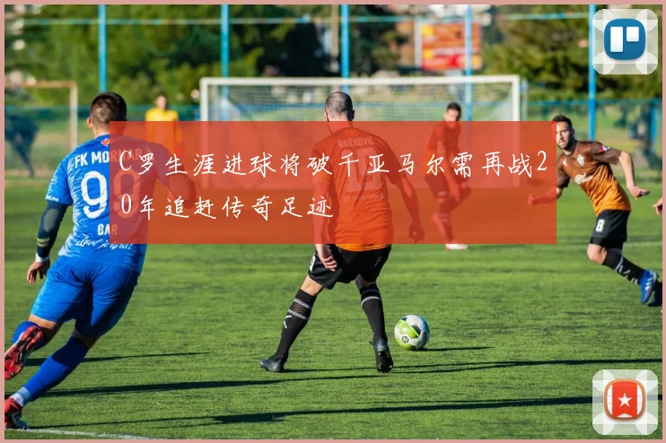 C罗生涯进球将破千亚马尔需再战20年追赶传奇足迹