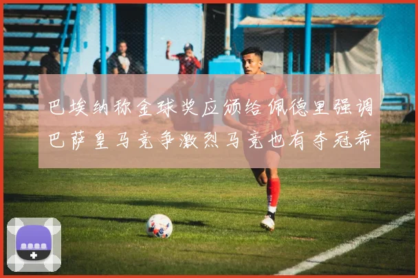 巴埃纳称金球奖应颁给佩德里强调巴萨皇马竞争激烈马竞也有夺冠希望