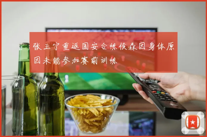 张玉宁重返国安合练侯森因身体原因未能参加赛前训练