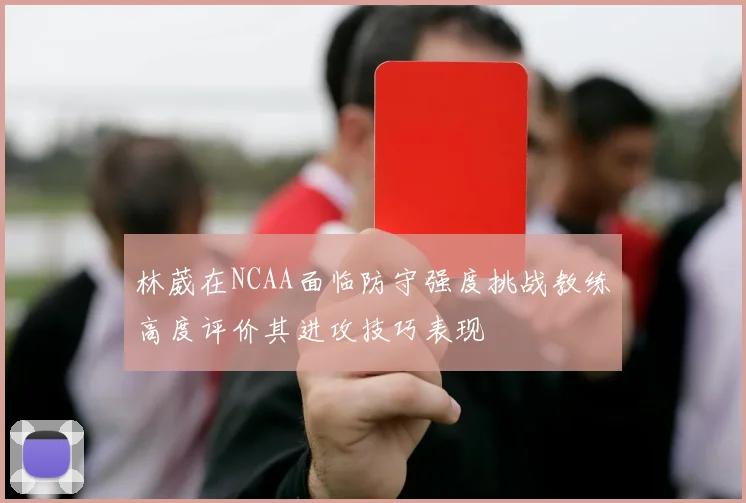 林葳在NCAA面临防守强度挑战教练高度评价其进攻技巧表现