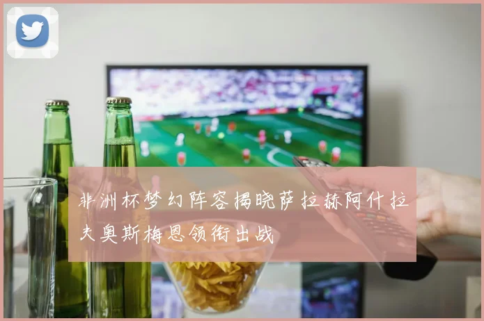 非洲杯梦幻阵容揭晓萨拉赫阿什拉夫奥斯梅恩领衔出战