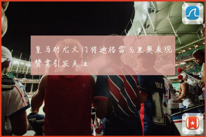 皇马对尤文门将迪格雷戈里奥表现赞赏引发关注