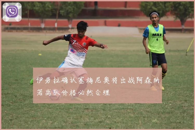 伊劳拉确认塞梅尼奥将出战阿森纳若离队价格必然合理