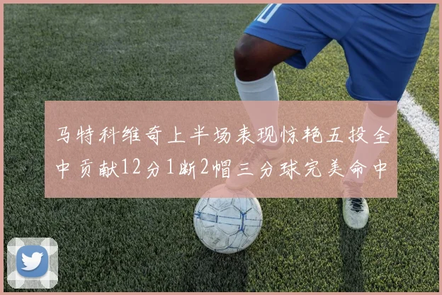 马特科维奇上半场表现惊艳五投全中贡献12分1断2帽三分球完美命中