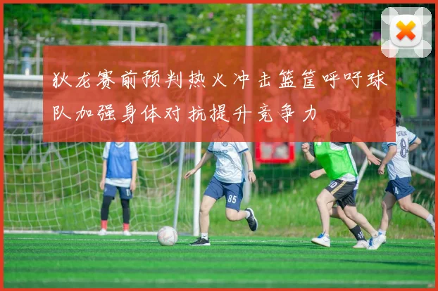 狄龙赛前预判热火冲击篮筐呼吁球队加强身体对抗提升竞争力