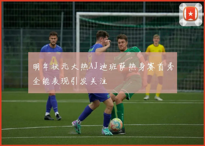 明年状元大热AJ迪班萨热身赛首秀全能表现引发关注