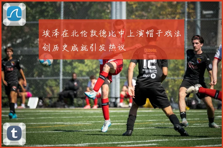 埃泽在北伦敦德比中上演帽子戏法创历史成就引发热议