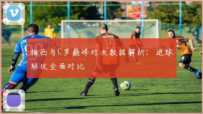 梅西与C罗巅峰对决数据解析：进球助攻全面对比