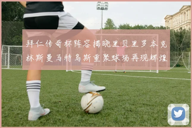 拜仁传奇杯阵容揭晓里贝里罗本克林斯曼马特乌斯重聚球场再现辉煌