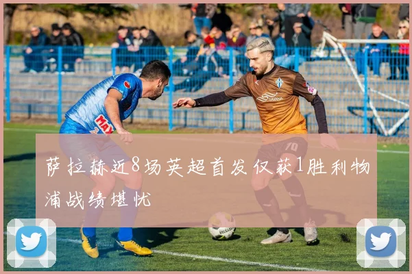 萨拉赫近8场英超首发仅获1胜利物浦战绩堪忧