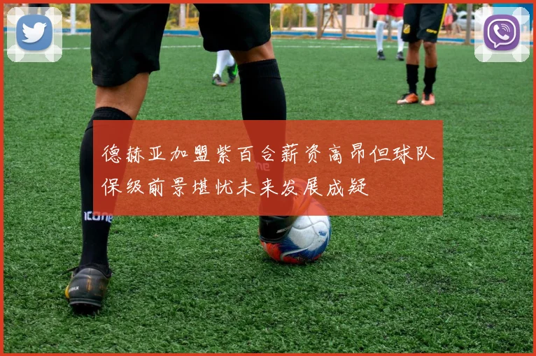 德赫亚加盟紫百合薪资高昂但球队保级前景堪忧未来发展成疑