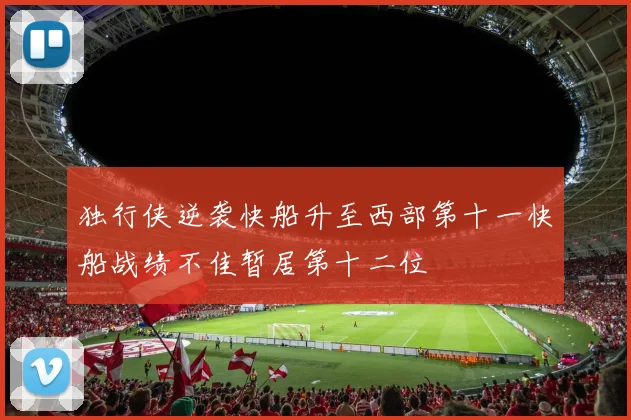 独行侠逆袭快船升至西部第十一快船战绩不佳暂居第十二位